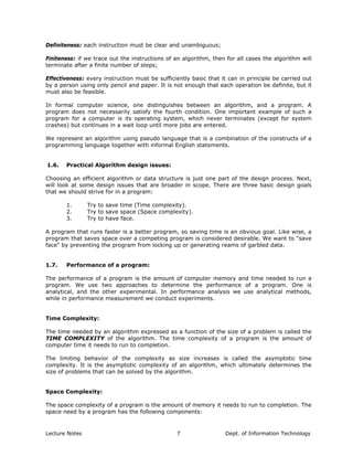 Definiteness: each instruction must be clear and unambiguous;
Finiteness: if we trace out the instructions of an algorithm, then for all cases the algorithm will
terminate after a finite number of steps;
Effectiveness: every instruction must be sufficiently basic that it can in principle be carried out
by a person using only pencil and paper. It is not enough that each operation be definite, but it
must also be feasible.
In formal computer science, one distinguishes between an algorithm, and a program. A
program does not necessarily satisfy the fourth condition. One important example of such a
program for a computer is its operating system, which never terminates (except for system
crashes) but continues in a wait loop until more jobs are entered.
We represent an algorithm using pseudo language that is a combination of the constructs of a
programming language together with informal English statements.
1.6. Practical Algorithm design issues:
Choosing an efficient algorithm or data structure is just one part of the design process. Next,
will look at some design issues that are broader in scope. There are three basic design goals
that we should strive for in a program:
1. Try to save time (Time complexity).
2. Try to save space (Space complexity).
3. Try to have face.
A program that runs faster is a better program, so saving time is an obvious goal. Like wise, a
program that saves space over a competing program is considered desirable. We want to “save
face” by preventing the program from locking up or generating reams of garbled data.
1.7. Performance of a program:
The performance of a program is the amount of computer memory and time needed to run a
program. We use two approaches to determine the performance of a program. One is
analytical, and the other experimental. In performance analysis we use analytical methods,
while in performance measurement we conduct experiments.
Time Complexity:
The time needed by an algorithm expressed as a function of the size of a problem is called the
TIME COMPLEXITY of the algorithm. The time complexity of a program is the amount of
computer time it needs to run to completion.
The limiting behavior of the complexity as size increases is called the asymptotic time
complexity. It is the asymptotic complexity of an algorithm, which ultimately determines the
size of problems that can be solved by the algorithm.
Space Complexity:
The space complexity of a program is the amount of memory it needs to run to completion. The
space need by a program has the following components:
Lecture Notes Dept. of Information Technology7
 