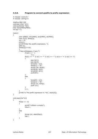 4.3.8. Program to convert postfix to prefix expression:
# include <conio.h>
# include <string.h>
#define MAX 100
void pop (char *a1);
void push(char *str);
char stack[MAX][MAX];
int top =-1;
main()
{
char s[MAX], str1[MAX], str2[MAX], str[MAX];
char s1[2], temp[2];
int i = 0;
clrscr();
printf("Enter the postfix expression; ");
gets (s);
while(s[i]!='0')
{
/*skip whitespace, if any */
if (s[i] == ' ')
i++;
if(s[i] == '^' || s[i] == '*' || s[i] == '-' || s[i]== '+' || s[i] == '/')
{
pop (str1);
pop (str2);
temp[0] = s[i];
temp[1] = '0';
strcpy (str, temp);
strcat(str, str2);
strcat(str, str1);
push(str);
}
else
{
temp[0] = s[i];
temp[1] = '0';
strcpy (s1, temp);
push (s1);
}
i++;
}
printf("n The prefix expression is: %s", stack[0]);
}
void pop(char*a1)
{
if(top == -1)
{
printf("nStack is empty");
return ;
}
else
{
strcpy (a1, stack[top]);
top--;
}
}
Lecture Notes Dept. of Information Technology107
 