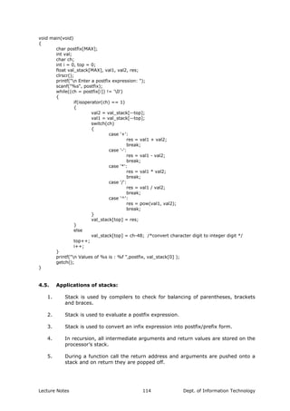 void main(void)
{
char postfix[MAX];
int val;
char ch;
int i = 0, top = 0;
float val_stack[MAX], val1, val2, res;
clrscr();
printf("n Enter a postfix expression: ");
scanf("%s", postfix);
while((ch = postfix[i]) != '0')
{
if(isoperator(ch) == 1)
{
val2 = val_stack[--top];
val1 = val_stack[--top];
switch(ch)
{
case '+':
res = val1 + val2;
break;
case '-':
res = val1 - val2;
break;
case '*':
res = val1 * val2;
break;
case '/':
res = val1 / val2;
break;
case '^':
res = pow(val1, val2);
break;
}
val_stack[top] = res;
}
else
val_stack[top] = ch-48; /*convert character digit to integer digit */
top++;
i++;
}
printf("n Values of %s is : %f ",postfix, val_stack[0] );
getch();
}
4.5. Applications of stacks:
1. Stack is used by compilers to check for balancing of parentheses, brackets
and braces.
2. Stack is used to evaluate a postfix expression.
3. Stack is used to convert an infix expression into postfix/prefix form.
4. In recursion, all intermediate arguments and return values are stored on the
processor’s stack.
5. During a function call the return address and arguments are pushed onto a
stack and on return they are popped off.
Lecture Notes Dept. of Information Technology114
 