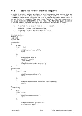 4.6.2. Source code for Queue operations using array:
In order to create a queue we require a one dimensional array Q(1:n) and two
variables front and rear. The conventions we shall adopt for these two variables are
that front is always 1 less than the actual front of the queue and rear always points to
the last element in the queue. Thus, front = rear if and only if there are no elements in
the queue. The initial condition then is front = rear = 0. The various queue operations
to perform creation, deletion and display the elements in a queue are as follows:
1. insertQ(): inserts an element at the end of queue Q.
2. deleteQ(): deletes the first element of Q.
3. displayQ(): displays the elements in the queue.
# include <conio.h>
# define MAX 6
int Q[MAX];
int front, rear;
void insertQ()
{
int data;
if(rear == MAX)
{
printf("n Linear Queue is full");
return;
}
else
{
printf("n Enter data: ");
scanf("%d", &data);
Q[rear] = data;
rear++;
printf("n Data Inserted in the Queue ");
}
}
void deleteQ()
{
if(rear == front)
{
printf("nn Queue is Empty..");
return;
}
else
{
printf("n Deleted element from Queue is %d", Q[front]);
front++;
}
}
void displayQ()
{
int i;
if(front == rear)
{
printf("nnt Queue is Empty");
return;
}
else
{
printf("n Elements in Queue are: ");
for(i = front; i < rear; i++)
Lecture Notes Dept. of Information Technology117
 