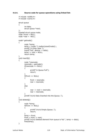 4.6.4. Source code for queue operations using linked list:
# include <stdlib.h>
# include <conio.h>
struct queue
{
int data;
struct queue *next;
};
typedef struct queue node;
node *front = NULL;
node *rear = NULL;
node* getnode()
{
node *temp;
temp = (node *) malloc(sizeof(node)) ;
printf("n Enter data ");
scanf("%d", &temp -> data);
temp -> next = NULL;
return temp;
}
void insertQ()
{
node *newnode;
newnode = getnode();
if(newnode == NULL)
{
printf("n Queue Full");
return;
}
if(front == NULL)
{
front = newnode;
rear = newnode;
}
else
{
rear -> next = newnode;
rear = newnode;
}
printf("nnt Data Inserted into the Queue..");
}
void deleteQ()
{
node *temp;
if(front == NULL)
{
printf("nnt Empty Queue..");
return;
}
temp = front;
front = front -> next;
printf("nnt Deleted element from queue is %d ", temp -> data);
free(temp);
}
Lecture Notes Dept. of Information Technology119
 