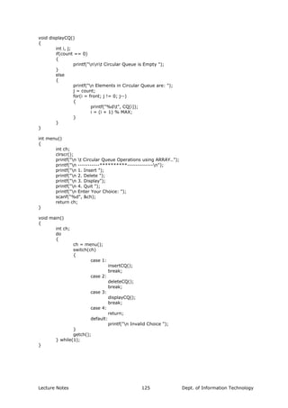 void displayCQ()
{
int i, j;
if(count == 0)
{
printf("nnt Circular Queue is Empty ");
}
else
{
printf("n Elements in Circular Queue are: ");
j = count;
for(i = front; j != 0; j--)
{
printf("%dt", CQ[i]);
i = (i + 1) % MAX;
}
}
}
int menu()
{
int ch;
clrscr();
printf("n t Circular Queue Operations using ARRAY..");
printf("n -----------**********-------------n");
printf("n 1. Insert ");
printf("n 2. Delete ");
printf("n 3. Display");
printf("n 4. Quit ");
printf("n Enter Your Choice: ");
scanf("%d", &ch);
return ch;
}
void main()
{
int ch;
do
{
ch = menu();
switch(ch)
{
case 1:
insertCQ();
break;
case 2:
deleteCQ();
break;
case 3:
displayCQ();
break;
case 4:
return;
default:
printf("n Invalid Choice ");
}
getch();
} while(1);
}
Lecture Notes Dept. of Information Technology125
 