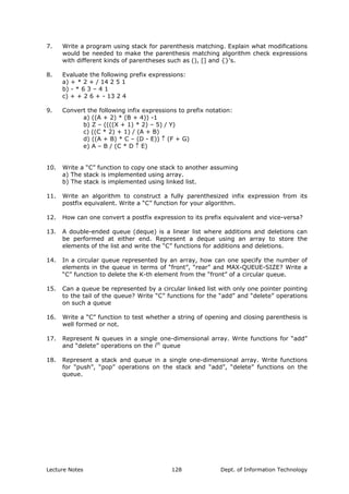 7. Write a program using stack for parenthesis matching. Explain what modifications
would be needed to make the parenthesis matching algorithm check expressions
with different kinds of parentheses such as (), [] and {}'s.
8. Evaluate the following prefix expressions:
a) + * 2 + / 14 2 5 1
b) - * 6 3 – 4 1
c) + + 2 6 + - 13 2 4
9. Convert the following infix expressions to prefix notation:
a) ((A + 2) * (B + 4)) -1
b) Z – ((((X + 1) * 2) – 5) / Y)
c) ((C * 2) + 1) / (A + B)
d) ((A + B) * C – (D - E)) ↑ (F + G)
e) A – B / (C * D ↑ E)
10. Write a “C” function to copy one stack to another assuming
a) The stack is implemented using array.
b) The stack is implemented using linked list.
11. Write an algorithm to construct a fully parenthesized infix expression from its
postfix equivalent. Write a “C” function for your algorithm.
12. How can one convert a postfix expression to its prefix equivalent and vice-versa?
13. A double-ended queue (deque) is a linear list where additions and deletions can
be performed at either end. Represent a deque using an array to store the
elements of the list and write the “C” functions for additions and deletions.
14. In a circular queue represented by an array, how can one specify the number of
elements in the queue in terms of “front”, “rear” and MAX-QUEUE-SIZE? Write a
“C” function to delete the K-th element from the “front” of a circular queue.
15. Can a queue be represented by a circular linked list with only one pointer pointing
to the tail of the queue? Write “C” functions for the “add” and “delete” operations
on such a queue
16. Write a “C” function to test whether a string of opening and closing parenthesis is
well formed or not.
17. Represent N queues in a single one-dimensional array. Write functions for “add”
and “delete” operations on the ith
queue
18. Represent a stack and queue in a single one-dimensional array. Write functions
for “push”, “pop” operations on the stack and “add”, “delete” functions on the
queue.
Lecture Notes Dept. of Information Technology128
 