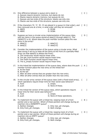 13. One difference between a queue and a stack is: [ C ]
A. Queues require dynamic memory, but stacks do not.
B. Stacks require dynamic memory, but queues do not.
C. Queues use two ends of the structure; stacks use only one.
D. Stacks use two ends of the structure, queues use only one.
14. If the characters 'D', 'C', 'B', 'A' are placed in a queue (in that order), and
then removed one at a time, in what order will they be removed?
[ D ]
A. ABCD
B. ABDC
C. DCAB
D. DCBA
15. Suppose we have a circular array implementation of the queue class,
with ten items in the queue stored at data[2] through data[11]. The
CAPACITY is 42. Where does the push member function place the new
entry in the array?
[ D ]
A. data[1]
B. data[2]
C. data[11]
D. data[12]
16. Consider the implementation of the queue using a circular array. What
goes wrong if we try to keep all the items at the front of a partially-filled
array (so that data[0] is always the front).
[ B ]
A. The constructor would require linear time.
B. The get_front function would require linear time.
C. The insert function would require linear time.
D. The is_empty function would require linear time.
17. In the linked list implementation of the queue class, where does the push
member function place the new entry on the linked list?
[ A ]
A. At the head
B. At the tail
C. After all other entries that are greater than the new entry.
D. After all other entries that are smaller than the new entry.
18. In the circular array version of the queue class (with a fixed-sized array),
which operations require linear time for their worst-case behavior?
[ ]
A. front
B. push
C. empty
D. None of these.
19. In the linked-list version of the queue class, which operations require
linear time for their worst-case behavior?
[ ]
A. front
B. push
C. empty
D. None of these operations.
20. To implement the queue with a linked list, keeping track of a front
pointer and a rear pointer. Which of these pointers will change during an
insertion into a NONEMPTY queue?
[ B ]
A. Neither changes
B. Only front_ptr changes.
C. Only rear_ptr changes.
D. Both change.
21. To implement the queue with a linked list, keeping track of a front
pointer and a rear pointer. Which of these pointers will change during an
insertion into an EMPTY queue?
[ D ]
A. Neither changes
B. Only front_ptr changes.
C. Only rear_ptr changes.
D. Both change.
Lecture Notes Dept. of Information Technology130
 