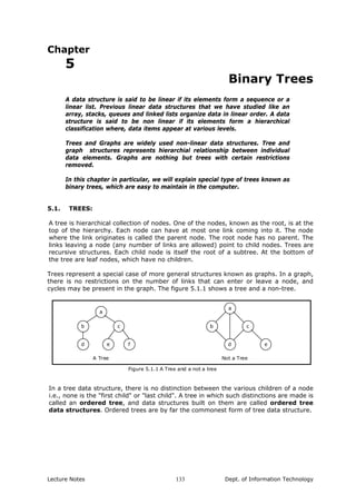 Chapter
5
Binary Trees
A data structure is said to be linear if its elements form a sequence or a
linear list. Previous linear data structures that we have studied like an
array, stacks, queues and linked lists organize data in linear order. A data
structure is said to be non linear if its elements form a hierarchical
classification where, data items appear at various levels.
Trees and Graphs are widely used non-linear data structures. Tree and
graph structures represents hierarchial relationship between individual
data elements. Graphs are nothing but trees with certain restrictions
removed.
In this chapter in particular, we will explain special type of trees known as
binary trees, which are easy to maintain in the computer.
5.1. TREES:
A tree is hierarchical collection of nodes. One of the nodes, known as the root, is at the
top of the hierarchy. Each node can have at most one link coming into it. The node
where the link originates is called the parent node. The root node has no parent. The
links leaving a node (any number of links are allowed) point to child nodes. Trees are
recursive structures. Each child node is itself the root of a subtree. At the bottom of
the tree are leaf nodes, which have no children.
Trees represent a special case of more general structures known as graphs. In a graph,
there is no restrictions on the number of links that can enter or leave a node, and
cycles may be present in the graph. The figure 5.1.1 shows a tree and a non-tree.
f
c
e
a
d
b b
d
c
e
a
A Tree Not a Tree
Figure 5.1.1 A Tree and a not a tree
In a tree data structure, there is no distinction between the various children of a node
i.e., none is the "first child" or "last child". A tree in which such distinctions are made is
called an ordered tree, and data structures built on them are called ordered tree
data structures. Ordered trees are by far the commonest form of tree data structure.
Lecture Notes Dept. of Information Technology133
 