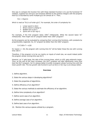 One way to compare the function f(n) with these standard function is to use the functional ‘O’
notation, suppose f(n) and g(n) are functions defined on the positive integers with the property
that f(n) is bounded by some multiple g(n) for almost all ‘n’. Then,
f(n) = O(g(n))
Which is read as “f(n) is of order g(n)”. For example, the order of complexity for:
• Linear search is O(n)
• Binary search is O(log n)
• Bubble sort is O(n2
)
• Quick sort is O(n log n)
For example, if the first program takes 100n2
milliseconds. While the second taken 5n3
milliseconds. Then might not 5n3
program better than 100n2
program?
As the programs can be evaluated by comparing their running time functions, with constants by
proportionality neglected. So, 5n3
program be better than the 100n2
program.
5 n3
/100 n2
= n/20
for inputs n < 20, the program with running time 5n3
will be faster those the one with running
time 100 n2
.
Therefore, if the program is to be run mainly on inputs of small size, we would indeed prefer
the program whose running time was O(n3
)
However, as ‘n’ gets large, the ratio of the running times, which is n/20, gets arbitrarily larger.
Thus, as the size of the input increases, the O(n3
) program will take significantly more time
than the O(n2
) program. So it is always better to prefer a program whose running time with the
lower growth rate. The low growth rate function’s such as O(n) or O(n log n) are always better.
Exercises
1. Define algorithm.
2. State the various steps in developing algorithms?
3. State the properties of algorithms.
4. Define efficiency of an algorithm?
5. State the various methods to estimate the efficiency of an algorithm.
6. Define time complexity of an algorithm?
7. Define worst case of an algorithm.
8. Define average case of an algorithm.
9. Define best case of an algorithm.
10. Mention the various spaces utilized by a program.
Lecture Notes Dept. of Information Technology11
 