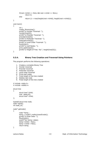 if(root->lchild == NULL && root->rchild == NULL)
return 0;
else
return (1 + max(height(root->lchild), height(root->rchild)));
}
void main()
{
int i;
create_fbinarytree();
printf("n Inorder Traversal: ");
inorder(tree[0]);
printf("n Preorder Traversal: ");
preorder(tree[0]);
printf("n Postorder Traversal: ");
postorder(tree[0]);
printf("n Level Order Traversal: ");
levelorder();
printf("n Leaf Nodes: ");
print_leaf(tree[0]);
printf("n Height of Tree: %d ", height(tree[0]));
}
5.3.4. Binary Tree Creation and Traversal Using Pointers:
This program performs the following operations:
1. Creates a complete Binary Tree
2. Inorder traversal
3. Preorder traversal
4. Postorder traversal
5. Level order traversal
6. Prints leaf nodes
7. Finds height of the tree created
8. Deletes last node
9. Finds height of the tree created
# include <stdio.h>
# include <stdlib.h>
struct tree
{
struct tree* lchild;
char data[10];
struct tree* rchild;
};
typedef struct tree node;
node *Q[50];
int node_ctr;
node* getnode()
{
node *temp ;
temp = (node*) malloc(sizeof(node));
printf("n Enter Data: ");
fflush(stdin);
scanf("%s",temp->data);
temp->lchild = NULL;
temp->rchild = NULL;
return temp;
}
Lecture Notes Dept. of Information Technology152
 