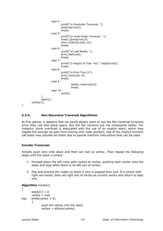 case 4 :
printf("n Postorder Traversal: ");
postorder(root);
break;
case 5:
printf("n Level Order Traversal ..");
make_Queue(root,0);
level_order(Q,node_ctr);
break;
case 6 :
printf("n Leaf Nodes: ");
print_leaf(root);
break;
case 7 :
printf("n Height of Tree: %d ", height(root));
break;
case 8 :
printf("n Print Tree n");
print_tree(root, 0);
break;
case 9 :
delete_node(root,0);
break;
case 10 :
exit(0);
}
getch();
}while(1);
}
5.3.5. Non Recursive Traversal Algorithms:
At first glance, it appears that we would always want to use the flat traversal functions
since they use less stack space. But the flat versions are not necessarily better. For
instance, some overhead is associated with the use of an explicit stack, which may
negate the savings we gain from storing only node pointers. Use of the implicit function
call stack may actually be faster due to special machine instructions that can be used.
Inorder Traversal:
Initially push zero onto stack and then set root as vertex. Then repeat the following
steps until the stack is empty:
1. Proceed down the left most path rooted at vertex, pushing each vertex onto the
stack and stop when there is no left son of vertex.
2. Pop and process the nodes on stack if zero is popped then exit. If a vertex with
right son exists, then set right son of vertex as current vertex and return to step
one.
Algorithm inorder()
{
stack[1] = 0
vertex = root
top: while(vertex ≠ 0)
{
push the vertex into the stack
vertex = leftson(vertex)
Lecture Notes Dept. of Information Technology156
 