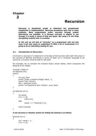 Chapter
2
Recursion
Recursion is deceptively simple in statement but exceptionally
complicated in implementation. Recursive procedures work fine in many
problems. Many programmers prefer recursion through simpler
alternatives are available. It is because recursion is elegant to use
through it is costly in terms of time and space. But using it is one thing
and getting involved with it is another.
In this unit we will look at “recursion” as a programmer who not only
loves it but also wants to understand it! With a bit of involvement it is
going to be an interesting reading for you.
2.1. Introduction to Recursion:
A function is recursive if a statement in the body of the function calls itself. Recursion is
the process of defining something in terms of itself. For a computer language to be
recursive, a function must be able to call itself.
For example, let us consider the function factr() shown below, which computers the
factorial of an integer.
#include <stdio.h>
int factorial (int);
main()
{
int num, fact;
printf (“Enter a positive integer value: ");
scanf (“%d”, &num);
fact = factorial (num);
printf ("n Factorial of %d =%5dn", num, fact);
}
int factorial (int n)
{
int result;
if (n == 0)
return (1);
else
result = n * factorial (n-1);
return (result);
}
A non-recursive or iterative version for finding the factorial is as follows:
factorial (int n)
{
int i, result = 1;
if (n == 0)
Lecture Notes Dept. of Information Technology13
 