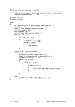 The program to represent sparse matrix:
/* Check whether the given matrix is sparse matrix or not, if so then print in
alternative form for storage. */
# include <stdio.h>
# include <conio.h>
main()
{
int matrix[20][20], m, n, total_elements, total_zeros = 0, i, j;
clrscr();
printf("n Enter Number of rows and columns: ");
scanf("%d %d",&m, &n);
total_elements = m * n;
printf("n Enter data for sparse matrix: ");
for(i = 0; i < m ; i++)
{
for( j = 0; j < n ; j++)
{
scanf("%d", &matrix[i][j]);
if( matrix[i][j] == 0)
{
total_zeros++;
}
}
}
if(total_zeros > total_elements/2 )
{
printf("n Given Matrix is Sparse Matrix..");
printf("n The Representaion of Sparse Matrix is: n");
printf("n Row t Col t Value ");
for(i = 0; i < m ; i++)
{
for( j = 0; j < n ; j++)
{
if( matrix[i][j] != 0)
{
printf("n %d t %d t %d",i,j,matrix[i][j]);
}
}
}
}
else
printf("n Given Matrix is Not a Sparse Matrix..");
}
Lecture Notes Dept. of Information Technology177
 