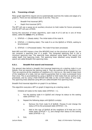 6.5. Traversing a Graph
Many graph algorithms require one to systematically examine the nodes and edges of a
graph G. There are two standard ways to do this. They are:
• Breadth first traversal (BFT)
• Depth first traversal (DFT)
The BFT will use a queue as an auxiliary structure to hold nodes for future processing
and the DFT will use a STACK.
During the execution of these algorithms, each node N of G will be in one of three
states, called the status of N, as follows:
1. STATUS = 1 (Ready state): The initial state of the node N.
2. STATUS = 2 (Waiting state): The node N is on the QUEUE or STACK, waiting to
be processed.
3. STATUS = 3 (Processed state): The node N has been processed.
Both BFS and DFS impose a tree (the BFS/DFS tree) on the structure of graph. So, we
can compute a spanning tree in a graph. The computed spanning tree is not a
minimum spanning tree. The spanning trees obtained using depth first search are
called depth first spanning trees. The spanning trees obtained using breadth first
search are called Breadth first spanning trees.
6.5.1. Breadth first search and traversal:
The general idea behind a breadth first traversal beginning at a starting node A is as
follows. First we examine the starting node A. Then we examine all the neighbors of A.
Then we examine all the neighbors of neighbors of A. And so on. We need to keep track
of the neighbors of a node, and we need to guarantee that no node is processed more
than once. This is accomplished by using a QUEUE to hold nodes that are waiting to be
processed, and by using a field STATUS that tells us the current status of any node.
The spanning trees obtained using BFS are called Breadth first spanning trees.
Breadth first traversal algorithm on graph G is as follows:
This algorithm executes a BFT on graph G beginning at a starting node A.
Initialize all nodes to the ready state (STATUS = 1).
1. Put the starting node A in QUEUE and change its status to the waiting
state (STATUS = 2).
2. Repeat the following steps until QUEUE is empty:
a. Remove the front node N of QUEUE. Process N and change the
status of N to the processed state (STATUS = 3).
b. Add to the rear of QUEUE all the neighbors of N that are in the
ready state (STATUS = 1), and change their status to the waiting
state (STATUS = 2).
3. Exit.
Lecture Notes Dept. of Information Technology199
 