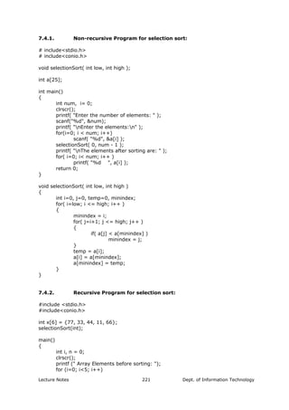 7.4.1. Non-recursive Program for selection sort:
# include<stdio.h>
# include<conio.h>
void selectionSort( int low, int high );
int a[25];
int main()
{
int num, i= 0;
clrscr();
printf( "Enter the number of elements: " );
scanf("%d", &num);
printf( "nEnter the elements:n" );
for(i=0; i < num; i++)
scanf( "%d", &a[i] );
selectionSort( 0, num - 1 );
printf( "nThe elements after sorting are: " );
for( i=0; i< num; i++ )
printf( "%d ", a[i] );
return 0;
}
void selectionSort( int low, int high )
{
int i=0, j=0, temp=0, minindex;
for( i=low; i <= high; i++ )
{
minindex = i;
for( j=i+1; j <= high; j++ )
{
if( a[j] < a[minindex] )
minindex = j;
}
temp = a[i];
a[i] = a[minindex];
a[minindex] = temp;
}
}
7.4.2. Recursive Program for selection sort:
#include <stdio.h>
#include<conio.h>
int x[6] = {77, 33, 44, 11, 66};
selectionSort(int);
main()
{
int i, n = 0;
clrscr();
printf (" Array Elements before sorting: ");
for (i=0; i<5; i++)
Lecture Notes Dept. of Information Technology221
 