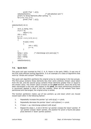 printf ("%d ", x[i]);
selectionSort(n); /* call selection sort */
printf ("n Array Elements after sorting: ");
for (i=0; i<5; i++)
printf ("%d ", x[i]);
}
selectionSort( int n)
{
int k, p, temp, min;
if (n== 4)
return (-1);
min = x[n];
p = n;
for (k = n+1; k<5; k++)
{
if (x[k] <min)
{
min = x[k];
p = k;
}
}
temp = x[n]; /* interchange x[n] and x[p] */
x[n] = x[p];
x[p] = temp;
n++ ;
selectionSort(n);
}
7.5. Quick Sort:
The quick sort was invented by Prof. C. A. R. Hoare in the early 1960’s. It was one of
the first most efficient sorting algorithms. It is an example of a class of algorithms that
work by “divide and conquer” technique.
The quick sort algorithm partitions the original array by rearranging it into two groups.
The first group contains those elements less than some arbitrary chosen value taken
from the set, and the second group contains those elements greater than or equal to
the chosen value. The chosen value is known as the pivot element. Once the array has
been rearranged in this way with respect to the pivot, the same partitioning procedure
is recursively applied to each of the two subsets. When all the subsets have been
partitioned and rearranged, the original array is sorted.
The function partition() makes use of two pointers up and down which are moved
toward each other in the following fashion:
1. Repeatedly increase the pointer ‘up’ until a[up] >= pivot.
2. Repeatedly decrease the pointer ‘down’ until a[down] <= pivot.
3. If down > up, interchange a[down] with a[up]
4. Repeat the steps 1, 2 and 3 till the ‘up’ pointer crosses the ‘down’ pointer. If
‘up’ pointer crosses ‘down’ pointer, the position for pivot is found and place
pivot element in ‘down’ pointer position.
Lecture Notes Dept. of Information Technology222
 