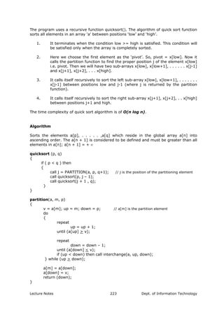 The program uses a recursive function quicksort(). The algorithm of quick sort function
sorts all elements in an array ‘a’ between positions ‘low’ and ‘high’.
1. It terminates when the condition low >= high is satisfied. This condition will
be satisfied only when the array is completely sorted.
2. Here we choose the first element as the ‘pivot’. So, pivot = x[low]. Now it
calls the partition function to find the proper position j of the element x[low]
i.e. pivot. Then we will have two sub-arrays x[low], x[low+1], . . . . . . x[j-1]
and x[j+1], x[j+2], . . . x[high].
3. It calls itself recursively to sort the left sub-array x[low], x[low+1], . . . . . . .
x[j-1] between positions low and j-1 (where j is returned by the partition
function).
4. It calls itself recursively to sort the right sub-array x[j+1], x[j+2], . . x[high]
between positions j+1 and high.
The time complexity of quick sort algorithm is of O(n log n).
Algorithm
Sorts the elements a[p], . . . . . ,a[q] which reside in the global array a[n] into
ascending order. The a[n + 1] is considered to be defined and must be greater than all
elements in a[n]; a[n + 1] = + ∝
quicksort (p, q)
{
if ( p < q ) then
{
call j = PARTITION(a, p, q+1); // j is the position of the partitioning element
call quicksort(p, j – 1);
call quicksort(j + 1 , q);
}
}
partition(a, m, p)
{
v = a[m]; up = m; down = p; // a[m] is the partition element
do
{
repeat
up = up + 1;
until (a[up] > v);
repeat
down = down – 1;
until (a[down] < v);
if (up < down) then call interchange(a, up, down);
} while (up > down);
a[m] = a[down];
a[down] = v;
return (down);
}
Lecture Notes Dept. of Information Technology223
 