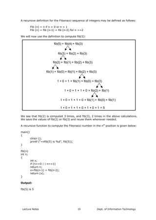 A recursive definition for the Fibonacci sequence of integers may be defined as follows:
Fib (n) = n if n = 0 or n = 1
Fib (n) = fib (n-1) + fib (n-2) for n >=2
We will now use the definition to compute fib(5):
fib(5) = fib(4) + fib(3)
fib(3) + fib(2) + fib(3)
fib(2) + fib(1) + fib(2) + fib(3)
fib(1) + fib(0) + fib(1) + fib(2) + fib(3)
1 + 0 + 1 + fib(1) + fib(0) + fib(3)
1 + 0 + 1 + 1 + 0 + fib(2) + fib(1)
1 + 0 + 1 + 1 + 0 + fib(1) + fib(0) + fib(1)
1 + 0 + 1 + 1 + 0 + 1 + 0 + 1 = 5
We see that fib(2) is computed 3 times, and fib(3), 2 times in the above calculations.
We save the values of fib(2) or fib(3) and reuse them whenever needed.
A recursive function to compute the Fibonacci number in the nth
position is given below:
main()
{
clrscr ();
printf (“=nfib(5) is %d”, fib(5));
}
fib(n)
int n;
{
int x;
if (n==0 | | n==1)
return n;
x=fib(n-1) + fib(n-2);
return (x);
}
Output:
fib(5) is 5
Lecture Notes Dept. of Information Technology19
 