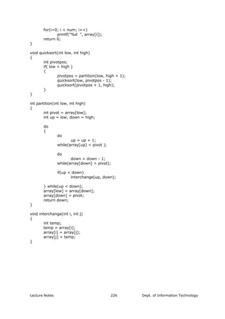 for(i=0; i < num; i++)
printf("%d ", array[i]);
return 0;
}
void quicksort(int low, int high)
{
int pivotpos;
if( low < high )
{
pivotpos = partition(low, high + 1);
quicksort(low, pivotpos - 1);
quicksort(pivotpos + 1, high);
}
}
int partition(int low, int high)
{
int pivot = array[low];
int up = low, down = high;
do
{
do
up = up + 1;
while(array[up] < pivot );
do
down = down - 1;
while(array[down] > pivot);
if(up < down)
interchange(up, down);
} while(up < down);
array[low] = array[down];
array[down] = pivot;
return down;
}
void interchange(int i, int j)
{
int temp;
temp = array[i];
array[i] = array[j];
array[j] = temp;
}
Lecture Notes Dept. of Information Technology226
 