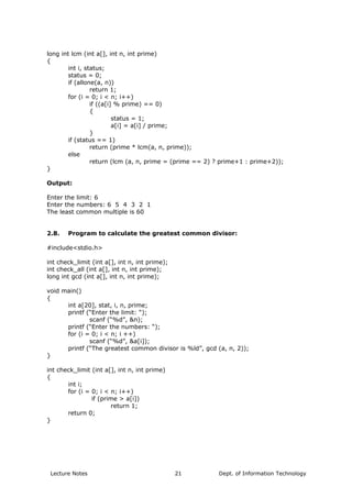 long int lcm (int a[], int n, int prime)
{
int i, status;
status = 0;
if (allone(a, n))
return 1;
for (i = 0; i < n; i++)
if ((a[i] % prime) == 0)
{
status = 1;
a[i] = a[i] / prime;
}
if (status == 1)
return (prime * lcm(a, n, prime));
else
return (lcm (a, n, prime = (prime == 2) ? prime+1 : prime+2));
}
Output:
Enter the limit: 6
Enter the numbers: 6 5 4 3 2 1
The least common multiple is 60
2.8. Program to calculate the greatest common divisor:
#include<stdio.h>
int check_limit (int a[], int n, int prime);
int check_all (int a[], int n, int prime);
long int gcd (int a[], int n, int prime);
void main()
{
int a[20], stat, i, n, prime;
printf (“Enter the limit: “);
scanf (“%d”, &n);
printf (“Enter the numbers: “);
for (i = 0; i < n; i ++)
scanf (“%d”, &a[i]);
printf (“The greatest common divisor is %ld”, gcd (a, n, 2));
}
int check_limit (int a[], int n, int prime)
{
int i;
for (i = 0; i < n; i++)
if (prime > a[i])
return 1;
return 0;
}
Lecture Notes Dept. of Information Technology21
 