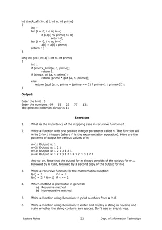 int check_all (int a[], int n, int prime)
{
int i;
for (i = 0; i < n; i++)
if ((a[i] % prime) != 0)
return 0;
for (i = 0; i < n; i++)
a[i] = a[i] / prime;
return 1;
}
long int gcd (int a[], int n, int prime)
{
int i;
if (check_limit(a, n, prime))
return 1;
if (check_all (a, n, prime))
return (prime * gcd (a, n, prime));
else
return (gcd (a, n, prime = (prime == 2) ? prime+1 : prime+2));
}
Output:
Enter the limit: 5
Enter the numbers: 99 55 22 77 121
The greatest common divisor is 11
Exercises
1. What is the importance of the stopping case in recursive functions?
2. Write a function with one positive integer parameter called n. The function will
write 2^n-1 integers (where ^ is the exponentiation operation). Here are the
patterns of output for various values of n:
n=1: Output is: 1
n=2: Output is: 1 2 1
n=3: Output is: 1 2 1 3 1 2 1
n=4: Output is: 1 2 1 3 1 2 1 4 1 2 1 3 1 2 1
And so on. Note that the output for n always consists of the output for n-1,
followed by n itself, followed by a second copy of the output for n-1.
3. Write a recursive function for the mathematical function:
f(n) = 1 if n = 1
f(n) = 2 * f(n-1) if n >= 2
4. Which method is preferable in general?
a) Recursive method
b) Non-recursive method
5. Write a function using Recursion to print numbers from n to 0.
6. Write a function using Recursion to enter and display a string in reverse and
state whether the string contains any spaces. Don't use arrays/strings.
Lecture Notes Dept. of Information Technology22
 