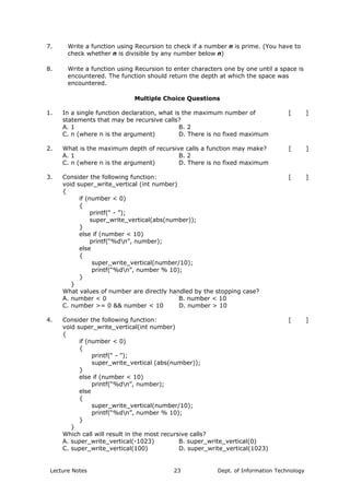 7. Write a function using Recursion to check if a number n is prime. (You have to
check whether n is divisible by any number below n)
8. Write a function using Recursion to enter characters one by one until a space is
encountered. The function should return the depth at which the space was
encountered.
Multiple Choice Questions
In a single function declaration, what is the maximum number of
statements that may be recursive calls?
[ ]
A. 1 B. 2
1.
C. n (where n is the argument) D. There is no fixed maximum
What is the maximum depth of recursive calls a function may make? [ ]
A. 1 B. 2
2.
C. n (where n is the argument) D. There is no fixed maximum
Consider the following function:
void super_write_vertical (int number)
{
if (number < 0)
{
printf(“ - ”);
super_write_vertical(abs(number));
}
else if (number < 10)
printf(“%dn”, number);
else
{
super_write_vertical(number/10);
printf(“%dn”, number % 10);
}
}
What values of number are directly handled by the stopping case?
[ ]
A. number < 0 B. number < 10
3.
C. number >= 0 && number < 10 D. number > 10
Consider the following function:
void super_write_vertical(int number)
{
if (number < 0)
{
printf(“ - ”);
super_write_vertical (abs(number));
}
else if (number < 10)
printf(“%dn”, number);
else
{
super_write_vertical(number/10);
printf(“%dn”, number % 10);
}
}
Which call will result in the most recursive calls?
[ ]
A. super_write_vertical(-1023) B. super_write_vertical(0)
4.
C. super_write_vertical(100) D. super_write_vertical(1023)
Lecture Notes Dept. of Information Technology23
 