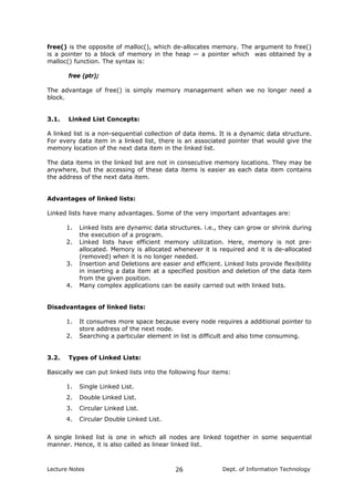 free() is the opposite of malloc(), which de-allocates memory. The argument to free()
is a pointer to a block of memory in the heap — a pointer which was obtained by a
malloc() function. The syntax is:
free (ptr);
The advantage of free() is simply memory management when we no longer need a
block.
3.1. Linked List Concepts:
A linked list is a non-sequential collection of data items. It is a dynamic data structure.
For every data item in a linked list, there is an associated pointer that would give the
memory location of the next data item in the linked list.
The data items in the linked list are not in consecutive memory locations. They may be
anywhere, but the accessing of these data items is easier as each data item contains
the address of the next data item.
Advantages of linked lists:
Linked lists have many advantages. Some of the very important advantages are:
1. Linked lists are dynamic data structures. i.e., they can grow or shrink during
the execution of a program.
2. Linked lists have efficient memory utilization. Here, memory is not pre-
allocated. Memory is allocated whenever it is required and it is de-allocated
(removed) when it is no longer needed.
3. Insertion and Deletions are easier and efficient. Linked lists provide flexibility
in inserting a data item at a specified position and deletion of the data item
from the given position.
4. Many complex applications can be easily carried out with linked lists.
Disadvantages of linked lists:
1. It consumes more space because every node requires a additional pointer to
store address of the next node.
2. Searching a particular element in list is difficult and also time consuming.
3.2. Types of Linked Lists:
Basically we can put linked lists into the following four items:
1. Single Linked List.
2. Double Linked List.
3. Circular Linked List.
4. Circular Double Linked List.
A single linked list is one in which all nodes are linked together in some sequential
manner. Hence, it is also called as linear linked list.
Lecture Notes Dept. of Information Technology26
 