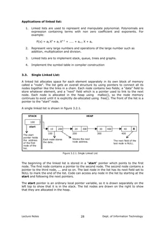 Applications of linked list:
1. Linked lists are used to represent and manipulate polynomial. Polynomials are
expression containing terms with non zero coefficient and exponents. For
example:
P(x) = a0 Xn
+ a1 Xn-1
+ …… + an-1 X + an
2. Represent very large numbers and operations of the large number such as
addition, multiplication and division.
3. Linked lists are to implement stack, queue, trees and graphs.
4. Implement the symbol table in compiler construction
3.3. Single Linked List:
A linked list allocates space for each element separately in its own block of memory
called a "node". The list gets an overall structure by using pointers to connect all its
nodes together like the links in a chain. Each node contains two fields; a "data" field to
store whatever element, and a "next" field which is a pointer used to link to the next
node. Each node is allocated in the heap using malloc(), so the node memory
continues to exist until it is explicitly de-allocated using free(). The front of the list is a
pointer to the “start” node.
A single linked list is shown in figure 3.2.1.
100
10 200 20 300 30 400 40 X
100 200 300 400
start
Figure 3.2.1. Single Linked List
HEAPSTACK
The next field of the
last node is NULL.
The start
pointer holds
the address
of the first
node of the
list.
Each node stores
the data.
Stores the next
node address.
The beginning of the linked list is stored in a "start" pointer which points to the first
node. The first node contains a pointer to the second node. The second node contains a
pointer to the third node, ... and so on. The last node in the list has its next field set to
NULL to mark the end of the list. Code can access any node in the list by starting at the
start and following the next pointers.
The start pointer is an ordinary local pointer variable, so it is drawn separately on the
left top to show that it is in the stack. The list nodes are drawn on the right to show
that they are allocated in the heap.
Lecture Notes Dept. of Information Technology28
 
