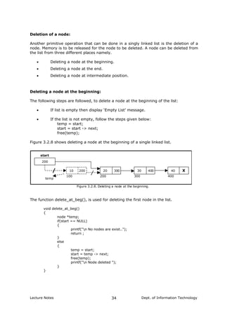 Deletion of a node:
Another primitive operation that can be done in a singly linked list is the deletion of a
node. Memory is to be released for the node to be deleted. A node can be deleted from
the list from three different places namely.
• Deleting a node at the beginning.
• Deleting a node at the end.
• Deleting a node at intermediate position.
Deleting a node at the beginning:
The following steps are followed, to delete a node at the beginning of the list:
• If list is empty then display ‘Empty List’ message.
• If the list is not empty, follow the steps given below:
temp = start;
start = start -> next;
free(temp);
Figure 3.2.8 shows deleting a node at the beginning of a single linked list.
200
10 200 20 300 30 400 40 X
100 200 300 400
start
Figure 3.2.8. Deleting a node at the beginning.
temp
The function delete_at_beg(), is used for deleting the first node in the list.
void delete_at_beg()
{
node *temp;
if(start == NULL)
{
printf("n No nodes are exist..");
return ;
}
else
{
temp = start;
start = temp -> next;
free(temp);
printf("n Node deleted ");
}
}
Lecture Notes Dept. of Information Technology34
 