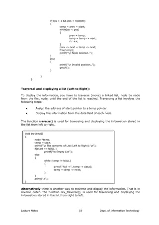 if(pos > 1 && pos < nodectr)
{
temp = prev = start;
while(ctr < pos)
{
prev = temp;
temp = temp -> next;
ctr ++;
}
prev -> next = temp -> next;
free(temp);
printf("n Node deleted..");
}
else
{
printf("n Invalid position..");
getch();
}
}
}
Traversal and displaying a list (Left to Right):
To display the information, you have to traverse (move) a linked list, node by node
from the first node, until the end of the list is reached. Traversing a list involves the
following steps:
• Assign the address of start pointer to a temp pointer.
• Display the information from the data field of each node.
The function traverse() is used for traversing and displaying the information stored in
the list from left to right.
void traverse()
{
node *temp;
temp = start;
printf("n The contents of List (Left to Right): n");
if(start == NULL )
printf("n Empty List");
else
{
while (temp != NULL)
{
printf("%d ->", temp -> data);
temp = temp -> next;
}
}
printf("X");
}
Alternatively there is another way to traverse and display the information. That is in
reverse order. The function rev_traverse(), is used for traversing and displaying the
information stored in the list from right to left.
Lecture Notes Dept. of Information Technology37
 