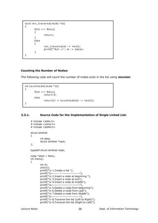 vo id rev_traverse(no de *st)
{
if(st = = NULL)
{
return;
}
else
{
rev_traverse(st -> next);
printf("%d ->", st -> data);
}
}
Counting the Number of Nodes:
The following code will count the number of nodes exist in the list using recursion.
int co untno de(no de *st)
{
if(st = = NULL)
return 0;
else
return(1 + co untno de(st -> next));
}
3.3.1. Source Code for the Implementation of Single Linked List:
# include <stdio.h>
# include <conio.h>
# include <stdlib.h>
struct slinklist
{
int data;
struct slinklist *next;
};
typedef struct slinklist node;
node *start = NULL;
int menu()
{
int ch;
clrscr();
printf("n 1.Create a list ");
printf("n--------------------------");
printf("n 2.Insert a node at beginning ");
printf("n 3.Insert a node at end");
printf("n 4.Insert a node at middle");
printf("n--------------------------");
printf("n 5.Delete a node from beginning");
printf("n 6.Delete a node from Last");
printf("n 7.Delete a node from Middle");
printf("n--------------------------");
printf("n 8.Traverse the list (Left to Right)");
printf("n 9.Traverse the list (Right to Left)");
Lecture Notes Dept. of Information Technology38
 