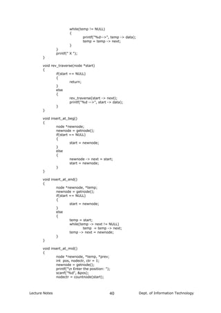 while(temp != NULL)
{
printf("%d-->", temp -> data);
temp = temp -> next;
}
}
printf(" X ");
}
void rev_traverse(node *start)
{
if(start == NULL)
{
return;
}
else
{
rev_traverse(start -> next);
printf("%d -->", start -> data);
}
}
void insert_at_beg()
{
node *newnode;
newnode = getnode();
if(start == NULL)
{
start = newnode;
}
else
{
newnode -> next = start;
start = newnode;
}
}
void insert_at_end()
{
node *newnode, *temp;
newnode = getnode();
if(start == NULL)
{
start = newnode;
}
else
{
temp = start;
while(temp -> next != NULL)
temp = temp -> next;
temp -> next = newnode;
}
}
void insert_at_mid()
{
node *newnode, *temp, *prev;
int pos, nodectr, ctr = 1;
newnode = getnode();
printf("n Enter the position: ");
scanf("%d", &pos);
nodectr = countnode(start);
Lecture Notes Dept. of Information Technology40
 