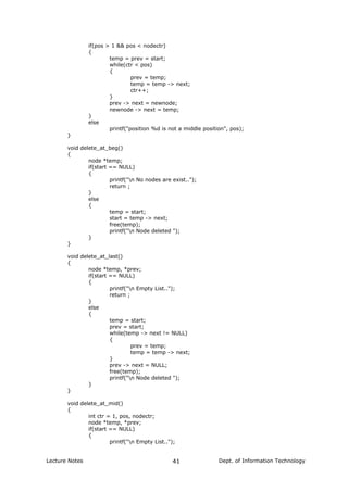 if(pos > 1 && pos < nodectr)
{
temp = prev = start;
while(ctr < pos)
{
prev = temp;
temp = temp -> next;
ctr++;
}
prev -> next = newnode;
newnode -> next = temp;
}
else
printf("position %d is not a middle position", pos);
}
void delete_at_beg()
{
node *temp;
if(start == NULL)
{
printf("n No nodes are exist..");
return ;
}
else
{
temp = start;
start = temp -> next;
free(temp);
printf("n Node deleted ");
}
}
void delete_at_last()
{
node *temp, *prev;
if(start == NULL)
{
printf("n Empty List..");
return ;
}
else
{
temp = start;
prev = start;
while(temp -> next != NULL)
{
prev = temp;
temp = temp -> next;
}
prev -> next = NULL;
free(temp);
printf("n Node deleted ");
}
}
void delete_at_mid()
{
int ctr = 1, pos, nodectr;
node *temp, *prev;
if(start == NULL)
{
printf("n Empty List..");
Lecture Notes Dept. of Information Technology41
 
