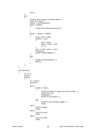 return ;
}
else
{
printf("n Enter position of node to delete: ");
scanf("%d", &pos);
nodectr = countnode(start);
if(pos > nodectr)
{
printf("nThis node doesnot exist");
}
if(pos > 1 && pos < nodectr)
{
temp = prev = start;
while(ctr < pos)
{
prev = temp;
temp = temp -> next;
ctr ++;
}
prev -> next = temp -> next;
free(temp);
printf("n Node deleted..");
}
else
{
printf("n Invalid position..");
getch();
}
}
}
void main(void)
{
int ch, n;
clrscr();
while(1)
{
ch = menu();
switch(ch)
{
case 1:
if(start == NULL)
{
printf("n Number of nodes you want to create: ");
scanf("%d", &n);
createlist(n);
printf("n List created..");
}
else
printf("n List is already created..");
break;
case 2:
insert_at_beg();
break;
case 3:
insert_at_end();
break;
case 4:
insert_at_mid();
break;
Lecture Notes Dept. of Information Technology42
 