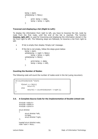temp = start;
while(temp != NULL)
{
print temp -> data;
temp = temp -> right;
}
Traversal and displaying a list (Right to Left):
To display the information from right to left, you have to traverse the list, node by
node from the first node, until the end of the list is reached. The function
traverse_right_left() is used for traversing and displaying the information stored in the
list from right to left. The following steps are followed, to traverse a list from right to
left:
• If list is empty then display ‘Empty List’ message.
• If the list is not empty, follow the steps given below:
temp = start;
while(temp -> right != NULL)
temp = temp -> right;
while(temp != NULL)
{
print temp -> data;
temp = temp -> left;
}
Counting the Number of Nodes:
The following code will count the number of nodes exist in the list (using recursion).
int co untno de(no de *start)
{
if(start = = NULL)
return 0;
else
return(1 + co untno de(start ->right ));
}
3.5. A Complete Source Code for the Implementation of Double Linked List:
#include <stdio.h>
#include <stdlib.h>
#include <conio.h>
struct dlinklist
{
struct dlinklist *left;
int data;
struct dlinklist *right;
};
typedef struct dlinklist node;
node *start = NULL;
Lecture Notes Dept. of Information Technology51
 