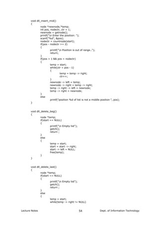 void dll_insert_mid()
{
node *newnode,*temp;
int pos, nodectr, ctr = 1;
newnode = getnode();
printf("n Enter the position: ");
scanf("%d", &pos);
nodectr = countnode(start);
if(pos - nodectr >= 2)
{
printf("n Position is out of range..");
return;
}
if(pos > 1 && pos < nodectr)
{
temp = start;
while(ctr < pos - 1)
{
temp = temp -> right;
ctr++;
}
newnode -> left = temp;
newnode -> right = temp -> right;
temp -> right -> left = newnode;
temp -> right = newnode;
}
else
printf("position %d of list is not a middle position ", pos);
}
void dll_delete_beg()
{
node *temp;
if(start == NULL)
{
printf("n Empty list");
getch();
return ;
}
else
{
temp = start;
start = start -> right;
start -> left = NULL;
free(temp);
}
}
void dll_delete_last()
{
node *temp;
if(start == NULL)
{
printf("n Empty list");
getch();
return ;
}
else
{
temp = start;
while(temp -> right != NULL)
Lecture Notes Dept. of Information Technology54
 