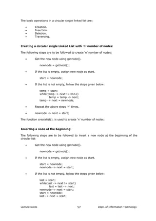The basic operations in a circular single linked list are:
• Creation.
• Insertion.
• Deletion.
• Traversing.
Creating a circular single Linked List with ‘n’ number of nodes:
The following steps are to be followed to create ‘n’ number of nodes:
• Get the new node using getnode().
newnode = getnode();
• If the list is empty, assign new node as start.
start = newnode;
• If the list is not empty, follow the steps given below:
temp = start;
while(temp -> next != NULL)
temp = temp -> next;
temp -> next = newnode;
• Repeat the above steps ‘n’ times.
• newnode -> next = start;
The function createlist(), is used to create ‘n’ number of nodes:
Inserting a node at the beginning:
The following steps are to be followed to insert a new node at the beginning of the
circular list:
• Get the new node using getnode().
newnode = getnode();
• If the list is empty, assign new node as start.
start = newnode;
newnode -> next = start;
• If the list is not empty, follow the steps given below:
last = start;
while(last -> next != start)
last = last -> next;
newnode -> next = start;
start = newnode;
last -> next = start;
Lecture Notes Dept. of Information Technology57
 