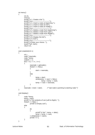 int menu()
{
int ch;
clrscr();
printf("n 1. Create a list ");
printf("nn--------------------------");
printf("n 2. Insert a node at beginning ");
printf("n 3. Insert a node at end");
printf("n 4. Insert a node at middle");
printf("nn--------------------------");
printf("n 5. Delete a node from beginning");
printf("n 6. Delete a node from Last");
printf("n 7. Delete a node from Middle");
printf("nn--------------------------");
printf("n 8. Display the list");
printf("n 9. Exit");
printf("nn--------------------------");
printf("n Enter your choice: ");
scanf("%d", &ch);
return ch;
}
void createlist(int n)
{
int i;
node *newnode;
node *temp;
nodectr = n;
for(i = 0; i < n ; i++)
{
newnode = getnode();
if(start == NULL)
{
start = newnode;
}
else
{
temp = start;
while(temp -> next != NULL)
temp = temp -> next;
temp -> next = newnode;
}
}
newnode ->next = start; /* last node is pointing to starting node */
}
void display()
{
node *temp;
temp = start;
printf("n The contents of List (Left to Right): ");
if(start == NULL )
printf("n Empty List");
else
{
do
{
printf("t %d ", temp -> data);
temp = temp -> next;
} while(temp != start);
printf(" X ");
}
}
Lecture Notes Dept. of Information Technology61
 