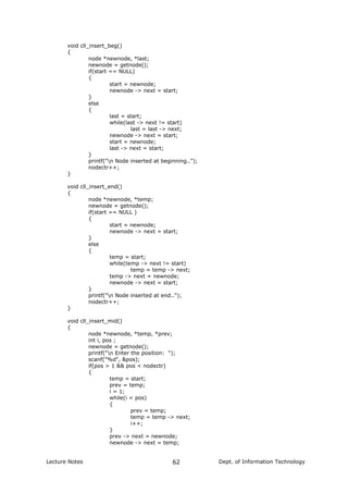 void cll_insert_beg()
{
node *newnode, *last;
newnode = getnode();
if(start == NULL)
{
start = newnode;
newnode -> next = start;
}
else
{
last = start;
while(last -> next != start)
last = last -> next;
newnode -> next = start;
start = newnode;
last -> next = start;
}
printf("n Node inserted at beginning..");
nodectr++;
}
void cll_insert_end()
{
node *newnode, *temp;
newnode = getnode();
if(start == NULL )
{
start = newnode;
newnode -> next = start;
}
else
{
temp = start;
while(temp -> next != start)
temp = temp -> next;
temp -> next = newnode;
newnode -> next = start;
}
printf("n Node inserted at end..");
nodectr++;
}
void cll_insert_mid()
{
node *newnode, *temp, *prev;
int i, pos ;
newnode = getnode();
printf("n Enter the position: ");
scanf("%d", &pos);
if(pos > 1 && pos < nodectr)
{
temp = start;
prev = temp;
i = 1;
while(i < pos)
{
prev = temp;
temp = temp -> next;
i++;
}
prev -> next = newnode;
newnode -> next = temp;
Lecture Notes Dept. of Information Technology62
 