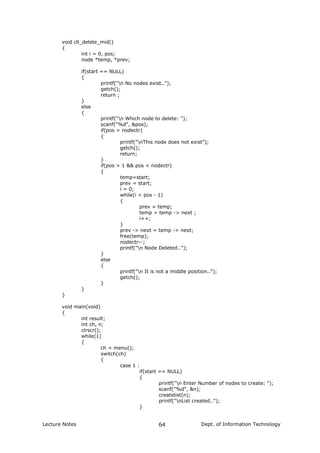 void cll_delete_mid()
{
int i = 0, pos;
node *temp, *prev;
if(start == NULL)
{
printf("n No nodes exist..");
getch();
return ;
}
else
{
printf("n Which node to delete: ");
scanf("%d", &pos);
if(pos > nodectr)
{
printf("nThis node does not exist");
getch();
return;
}
if(pos > 1 && pos < nodectr)
{
temp=start;
prev = start;
i = 0;
while(i < pos - 1)
{
prev = temp;
temp = temp -> next ;
i++;
}
prev -> next = temp -> next;
free(temp);
nodectr--;
printf("n Node Deleted..");
}
else
{
printf("n It is not a middle position..");
getch();
}
}
}
void main(void)
{
int result;
int ch, n;
clrscr();
while(1)
{
ch = menu();
switch(ch)
{
case 1 :
if(start == NULL)
{
printf("n Enter Number of nodes to create: ");
scanf("%d", &n);
createlist(n);
printf("nList created..");
}
Lecture Notes Dept. of Information Technology64
 