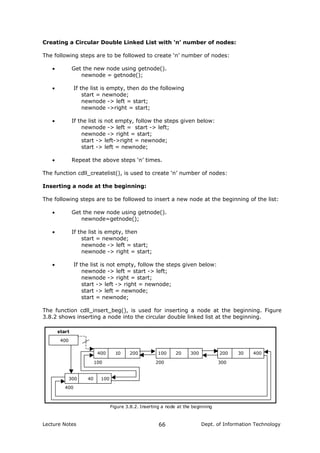 Creating a Circular Double Linked List with ‘n’ number of nodes:
The following steps are to be followed to create ‘n’ number of nodes:
• Get the new node using getnode().
newnode = getnode();
• If the list is empty, then do the following
start = newnode;
newnode -> left = start;
newnode ->right = start;
• If the list is not empty, follow the steps given below:
newnode -> left = start -> left;
newnode -> right = start;
start -> left->right = newnode;
start -> left = newnode;
• Repeat the above steps ‘n’ times.
The function cdll_createlist(), is used to create ‘n’ number of nodes:
Inserting a node at the beginning:
The following steps are to be followed to insert a new node at the beginning of the list:
• Get the new node using getnode().
newnode=getnode();
• If the list is empty, then
start = newnode;
newnode -> left = start;
newnode -> right = start;
• If the list is not empty, follow the steps given below:
newnode -> left = start -> left;
newnode -> right = start;
start -> left -> right = newnode;
start -> left = newnode;
start = newnode;
The function cdll_insert_beg(), is used for inserting a node at the beginning. Figure
3.8.2 shows inserting a node into the circular double linked list at the beginning.
400
400 10 200 200 30 400
100 200 300
start
Figure 3.8.2. Inserting a node at the beginning
100 20 300
300 40 100
400
Lecture Notes Dept. of Information Technology66
 