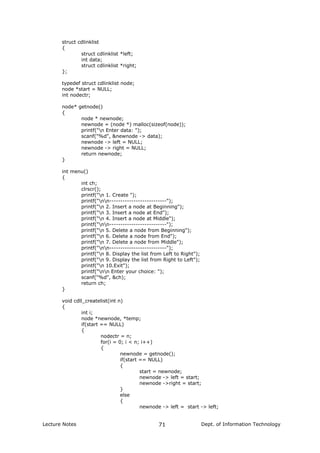 struct cdlinklist
{
struct cdlinklist *left;
int data;
struct cdlinklist *right;
};
typedef struct cdlinklist node;
node *start = NULL;
int nodectr;
node* getnode()
{
node * newnode;
newnode = (node *) malloc(sizeof(node));
printf("n Enter data: ");
scanf("%d", &newnode -> data);
newnode -> left = NULL;
newnode -> right = NULL;
return newnode;
}
int menu()
{
int ch;
clrscr();
printf("n 1. Create ");
printf("nn--------------------------");
printf("n 2. Insert a node at Beginning");
printf("n 3. Insert a node at End");
printf("n 4. Insert a node at Middle");
printf("nn--------------------------");
printf("n 5. Delete a node from Beginning");
printf("n 6. Delete a node from End");
printf("n 7. Delete a node from Middle");
printf("nn--------------------------");
printf("n 8. Display the list from Left to Right");
printf("n 9. Display the list from Right to Left");
printf("n 10.Exit");
printf("nn Enter your choice: ");
scanf("%d", &ch);
return ch;
}
void cdll_createlist(int n)
{
int i;
node *newnode, *temp;
if(start == NULL)
{
nodectr = n;
for(i = 0; i < n; i++)
{
newnode = getnode();
if(start == NULL)
{
start = newnode;
newnode -> left = start;
newnode ->right = start;
}
else
{
newnode -> left = start -> left;
Lecture Notes Dept. of Information Technology71
 
