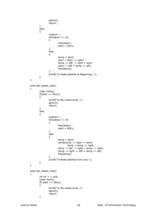 getch();
return ;
}
else
{
nodectr--;
if(nodectr == 0)
{
free(start);
start = NULL;
}
else
{
temp = start;
start = start -> right;
temp -> left -> right = start;
start -> left = temp -> left;
free(temp);
}
printf("n Node deleted at Beginning..");
}
}
void cdll_delete_last()
{
node *temp;
if(start == NULL)
{
printf("n No nodes exist..");
getch();
return;
}
else
{
nodectr--;
if(nodectr == 0)
{
free(start);
start = NULL;
}
else
{
temp = start;
while(temp -> right != start)
temp = temp -> right;
temp -> left -> right = temp -> right;
temp -> right -> left = temp -> left;
free(temp);
}
printf("n Node deleted from end ");
}
}
void cdll_delete_mid()
{
int ctr = 1, pos;
node *temp;
if( start == NULL)
{
printf("n No nodes exist..");
getch();
return;
}
Lecture Notes Dept. of Information Technology74
 
