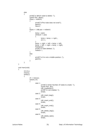 else
{
printf("n Which node to delete: ");
scanf("%d", &pos);
if(pos > nodectr)
{
printf("nThis node does not exist");
getch();
return;
}
if(pos > 1 && pos < nodectr)
{
temp = start;
while(ctr < pos)
{
temp = temp -> right ;
ctr++;
}
temp -> right -> left = temp -> left;
temp -> left -> right = temp -> right;
free(temp);
printf("n node deleted..");
nodectr--;
}
else
{
printf("n It is not a middle position..");
getch();
}
}
}
void main(void)
{
int ch,n;
clrscr();
while(1)
{
ch = menu();
switch( ch)
{
case 1 :
printf("n Enter Number of nodes to create: ");
scanf("%d", &n);
cdll_createlist(n);
printf("n List created..");
break;
case 2 :
cdll_insert_beg();
break;
case 3 :
cdll_insert_end();
break;
case 4 :
cdll_insert_mid();
break;
case 5 :
cdll_delete_beg();
break;
case 6 :
cdll_delete_last();
break;
Lecture Notes Dept. of Information Technology75
 