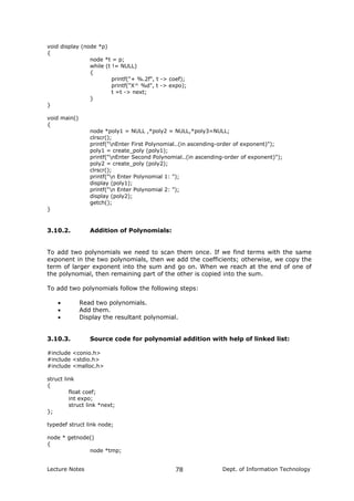 void display (node *p)
{
node *t = p;
while (t != NULL)
{
printf("+ %.2f", t -> coef);
printf("X^ %d", t -> expo);
t =t -> next;
}
}
void main()
{
node *poly1 = NULL ,*poly2 = NULL,*poly3=NULL;
clrscr();
printf("nEnter First Polynomial..(in ascending-order of exponent)");
poly1 = create_poly (poly1);
printf("nEnter Second Polynomial..(in ascending-order of exponent)");
poly2 = create_poly (poly2);
clrscr();
printf("n Enter Polynomial 1: ");
display (poly1);
printf("n Enter Polynomial 2: ");
display (poly2);
getch();
}
3.10.2. Addition of Polynomials:
To add two polynomials we need to scan them once. If we find terms with the same
exponent in the two polynomials, then we add the coefficients; otherwise, we copy the
term of larger exponent into the sum and go on. When we reach at the end of one of
the polynomial, then remaining part of the other is copied into the sum.
To add two polynomials follow the following steps:
• Read two polynomials.
• Add them.
• Display the resultant polynomial.
3.10.3. Source code for polynomial addition with help of linked list:
#include <conio.h>
#include <stdio.h>
#include <malloc.h>
struct link
{
float coef;
int expo;
struct link *next;
};
typedef struct link node;
node * getnode()
{
node *tmp;
Lecture Notes Dept. of Information Technology78
 