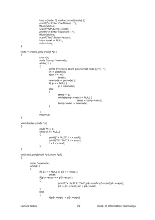 tmp =(node *) malloc( sizeof(node) );
printf("n Enter Coefficient : ");
fflush(stdin);
scanf("%f",&tmp->coef);
printf("n Enter Exponent : ");
fflush(stdin);
scanf("%d",&tmp->expo);
tmp->next = NULL;
return tmp;
}
node * create_poly (node *p )
{
char ch;
node *temp,*newnode;
while( 1 )
{
printf ("n Do U Want polynomial node (y/n): ");
ch = getche();
if(ch == 'n')
break;
newnode = getnode();
if( p == NULL )
p = newnode;
else
{
temp = p;
while(temp->next != NULL )
temp = temp->next;
temp->next = newnode;
}
}
return p;
}
void display (node *p)
{
node *t = p;
while (t != NULL)
{
printf("+ %.2f", t -> coef);
printf("X^ %d", t -> expo);
t = t -> next;
}
}
void add_poly(node *p1,node *p2)
{
node *newnode;
while(1)
{
if( p1 == NULL || p2 == NULL )
break;
if(p1->expo == p2->expo )
{
printf("+ %.2f X ^%d",p1->coef+p2->coef,p1->expo);
p1 = p1->next; p2 = p2->next;
}
else
{
if(p1->expo < p2->expo)
Lecture Notes Dept. of Information Technology79
 