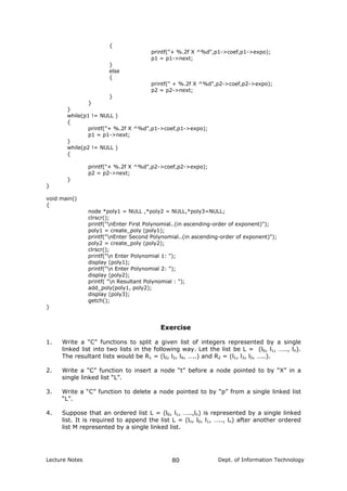 {
printf("+ %.2f X ^%d",p1->coef,p1->expo);
p1 = p1->next;
}
else
{
printf(" + %.2f X ^%d",p2->coef,p2->expo);
p2 = p2->next;
}
}
}
while(p1 != NULL )
{
printf("+ %.2f X ^%d",p1->coef,p1->expo);
p1 = p1->next;
}
while(p2 != NULL )
{
printf("+ %.2f X ^%d",p2->coef,p2->expo);
p2 = p2->next;
}
}
void main()
{
node *poly1 = NULL ,*poly2 = NULL,*poly3=NULL;
clrscr();
printf("nEnter First Polynomial..(in ascending-order of exponent)");
poly1 = create_poly (poly1);
printf("nEnter Second Polynomial..(in ascending-order of exponent)");
poly2 = create_poly (poly2);
clrscr();
printf("n Enter Polynomial 1: ");
display (poly1);
printf("n Enter Polynomial 2: ");
display (poly2);
printf( "n Resultant Polynomial : ");
add_poly(poly1, poly2);
display (poly3);
getch();
}
Exercise
1. Write a “C” functions to split a given list of integers represented by a single
linked list into two lists in the following way. Let the list be L = (l0, l1, ….., ln).
The resultant lists would be R1 = (l0, l2, l4, …..) and R2 = (l1, l3, l5, …..).
2. Write a “C” function to insert a node “t” before a node pointed to by “X” in a
single linked list “L”.
3. Write a “C” function to delete a node pointed to by “p” from a single linked list
“L”.
4. Suppose that an ordered list L = (l0, l1, …..,ln) is represented by a single linked
list. It is required to append the list L = (ln, l0, l1, ….., ln) after another ordered
list M represented by a single linked list.
Lecture Notes Dept. of Information Technology80
 