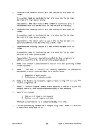 5. Implement the following function as a new function for the linked list
toolkit.
Precondition: head_ptr points to the start of a linked list. The list might
be empty or it might be non-empty.
Postcondition: The return value is the number of occurrences of 42 in
the data field of a node on the linked list. The list itself is unchanged.
6. Implement the following function as a new function for the linked list
toolkit.
Precondition: head_ptr points to the start of a linked list. The list might
be empty or it might be non-empty.
Postcondition: The return value is true if the list has at least one
occurrence of the number 42 in the data part of a node.
7. Implement the following function as a new function for the linked list
toolkit.
Precondition: head_ptr points to the start of a linked list. The list might
be empty or it might be non-empty.
Postcondition: The return value is the sum of all the data components of
all the nodes. NOTE: If the list is empty, the function returns 0.
8. Write a “C” function to concatenate two circular linked lists producing another
circular linked list.
9. Write “C” functions to compute the following operations on polynomials
represented as singly connected linked list of nonzero terms.
1. Evaluation of a polynomial
2. Multiplication of two polynomials.
10. Write a “C” function to represent a sparse matrix having “m” rows and “n”
columns using linked list.
11. Write a “C” function to print a sparse matrix, each row in one line of output and
properly formatted, with zero being printed in place of zero elements.
12. Write “C” functions to:
1. Add two m X n sparse matrices and
2. Multiply two m X n sparse matrices.
Where all sparse matrices are to be represented by linked lists.
13. Consider representing a linked list of integers using arrays. Write a “C” function
to delete the ith
node from the list.
Lecture Notes Dept. of Information Technology81
 