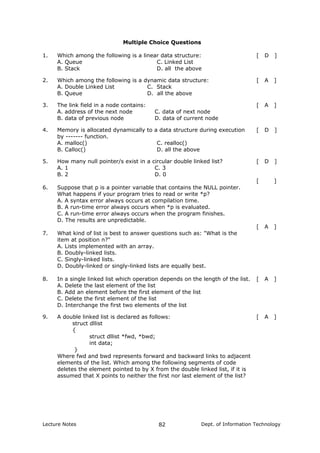 Multiple Choice Questions
1. Which among the following is a linear data structure: [ D ]
A. Queue
B. Stack
C. Linked List
D. all the above
2. Which among the following is a dynamic data structure: [ A ]
A. Double Linked List
B. Queue
C. Stack
D. all the above
3. The link field in a node contains: [ A ]
A. address of the next node
B. data of previous node
C. data of next node
D. data of current node
4. Memory is allocated dynamically to a data structure during execution
by ------- function.
[ D ]
A. malloc()
B. Calloc()
C. realloc()
D. all the above
5. How many null pointer/s exist in a circular double linked list? [ D ]
A. 1
B. 2
C. 3
D. 0
[ ]
6. Suppose that p is a pointer variable that contains the NULL pointer.
What happens if your program tries to read or write *p?
A. A syntax error always occurs at compilation time.
B. A run-time error always occurs when *p is evaluated.
C. A run-time error always occurs when the program finishes.
D. The results are unpredictable.
[ A ]
7. What kind of list is best to answer questions such as: "What is the
item at position n?"
A. Lists implemented with an array.
B. Doubly-linked lists.
C. Singly-linked lists.
D. Doubly-linked or singly-linked lists are equally best.
8. In a single linked list which operation depends on the length of the list. [ A ]
A. Delete the last element of the list
B. Add an element before the first element of the list
C. Delete the first element of the list
D. Interchange the first two elements of the list
9. A double linked list is declared as follows:
struct dllist
{
struct dllist *fwd, *bwd;
int data;
}
Where fwd and bwd represents forward and backward links to adjacent
elements of the list. Which among the following segments of code
deletes the element pointed to by X from the double linked list, if it is
assumed that X points to neither the first nor last element of the list?
[ A ]
Lecture Notes Dept. of Information Technology82
 