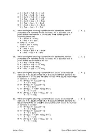 A. X -> bwd -> fwd = X -> fwd;
X -> fwd -> bwd = X -> bwd
B. X -> bwd -> fwd = X -> bwd;
X -> fwd -> bwd = X -> fwd
C. X -> bwd -> bwd = X -> fwd;
X -> fwd -> fwd = X -> bwd
D. X -> bwd -> bwd = X -> bwd;
X -> fwd -> fwd = X -> fwd
10. Which among the following segment of code deletes the element
pointed to by X from the double linked list, if it is assumed that X
points to the first element of the list and start pointer points to
beginning of the list?
[ B ]
A. X -> bwd = X -> fwd;
X -> fwd = X -> bwd
B. start = X -> fwd;
start -> bwd = NULL;
C. start = X -> fwd;
X -> fwd = NULL
D. X -> bwd -> bwd = X -> bwd;
X -> fwd -> fwd = X -> fwd
11. Which among the following segment of code deletes the element
pointed to by X from the double linked list, if it is assumed that X
points to the last element of the list?
[ C ]
A. X -> fwd -> bwd = NULL;
B. X -> bwd -> fwd = X -> bwd;
C. X -> bwd -> fwd = NULL;
D. X -> fwd -> bwd = X -> bwd;
12. Which among the following segment of code counts the number of
elements in the double linked list, if it is assumed that X points to the
first element of the list and ctr is the variable which counts the number
of elements in the list?
[ A ]
A. for (ctr=1; X != NULL; ctr++)
X = X -> fwd;
B. for (ctr=1; X != NULL; ctr++)
X = X -> bwd;
C. for (ctr=1; X -> fwd != NULL; ctr++)
X = X -> fwd;
D. for (ctr=1; X -> bwd != NULL; ctr++)
X = X -> bwd;
13. Which among the following segment of code counts the number of
elements in the double linked list, if it is assumed that X points to the
last element of the list and ctr is the variable which counts the number
of elements in the list?
[ B ]
A. for (ctr=1; X != NULL; ctr++)
X = X -> fwd;
B. for (ctr=1; X != NULL; ctr++)
X = X -> bwd;
C. for (ctr=1; X -> fwd != NULL; ctr++)
X = X -> fwd;
D. for (ctr=1; X -> bwd != NULL; ctr++)
X = X -> bwd;
Lecture Notes Dept. of Information Technology83
 