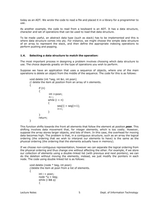 today as an ADT. We wrote the code to read a file and placed it in a library for a programmer to
use.
As another example, the code to read from a keyboard is an ADT. It has a data structure,
character and set of operations that can be used to read that data structure.
To be made useful, an abstract data type (such as stack) has to be implemented and this is
where data structure comes into ply. For instance, we might choose the simple data structure
of an array to represent the stack, and then define the appropriate indexing operations to
perform pushing and popping.
1.4. Selecting a data structure to match the operation:
The most important process in designing a problem involves choosing which data structure to
use. The choice depends greatly on the type of operations you wish to perform.
Suppose we have an application that uses a sequence of objects, where one of the main
operations is delete an object from the middle of the sequence. The code for this is as follows:
void delete (int *seg, int &n, int posn)
// delete the item at position from an array of n elements.
{
if (n)
{
int i=posn;
n--;
while (i < n)
{
seq[i] = seg[i+1];
i++;
}
}
return;
}
This function shifts towards the front all elements that follow the element at position posn. This
shifting involves data movement that, for integer elements, which is too costly. However,
suppose the array stores larger objects, and lots of them. In this case, the overhead for moving
data becomes high. The problem is that, in a contiguous structure, such as an array the logical
ordering (the ordering that we wish to interpret our elements to have) is the same as the
physical ordering (the ordering that the elements actually have in memory).
If we choose non-contiguous representation, however we can separate the logical ordering from
the physical ordering and thus change one without affecting the other. For example, if we store
our collection of elements using a double–linked list (with previous and next pointers), we can
do the deletion without moving the elements, instead, we just modify the pointers in each
node. The code using double linked list is as follows:
void delete (node * beg, int posn)
//delete the item at posn from a list of elements.
{
int i = posn;
node *q = beg;
while (i && q)
{
Lecture Notes Dept. of Information Technology5
 