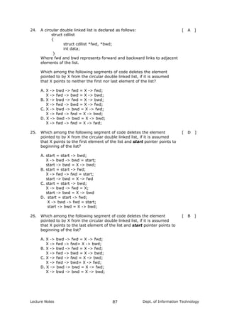 24. A circular double linked list is declared as follows:
struct cdllist
{
struct cdllist *fwd, *bwd;
int data;
}
Where fwd and bwd represents forward and backward links to adjacent
elements of the list.
Which among the following segments of code deletes the element
pointed to by X from the circular double linked list, if it is assumed
that X points to neither the first nor last element of the list?
[ A ]
A. X -> bwd -> fwd = X -> fwd;
X -> fwd -> bwd = X -> bwd;
B. X -> bwd -> fwd = X -> bwd;
X -> fwd -> bwd = X -> fwd;
C. X -> bwd -> bwd = X -> fwd;
X -> fwd -> fwd = X -> bwd;
D. X -> bwd -> bwd = X -> bwd;
X -> fwd -> fwd = X -> fwd;
25. Which among the following segment of code deletes the element
pointed to by X from the circular double linked list, if it is assumed
that X points to the first element of the list and start pointer points to
beginning of the list?
[ D ]
A. start = start -> bwd;
X -> bwd -> bwd = start;
start -> bwd = X -> bwd;
B. start = start -> fwd;
X -> fwd -> fwd = start;
start -> bwd = X -> fwd
C. start = start -> bwd;
X -> bwd -> fwd = X;
start -> bwd = X -> bwd
D. start = start -> fwd;
X -> bwd -> fwd = start;
start -> bwd = X -> bwd;
26. Which among the following segment of code deletes the element
pointed to by X from the circular double linked list, if it is assumed
that X points to the last element of the list and start pointer points to
beginning of the list?
[ B ]
A. X -> bwd -> fwd = X -> fwd;
X -> fwd -> fwd= X -> bwd;
B. X -> bwd -> fwd = X -> fwd;
X -> fwd -> bwd = X -> bwd;
C. X -> fwd -> fwd = X -> bwd;
X -> fwd -> bwd= X -> fwd;
D. X -> bwd -> bwd = X -> fwd;
X -> bwd -> bwd = X -> bwd;
Lecture Notes Dept. of Information Technology87
 