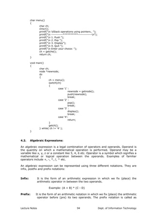 char menu()
{
char ch;
clrscr();
printf("n tStack operations using pointers.. ");
printf("n -----------**********-------------n");
printf("n 1. Push ");
printf("n 2. Pop ");
printf("n 3. Display");
printf("n 4. Quit ");
printf("n Enter your choice: ");
ch = getche();
return ch;
}
void main()
{
char ch;
node *newnode;
do
{
ch = menu();
switch(ch)
{
case '1' :
newnode = getnode();
push(newnode);
break;
case '2' :
pop();
break;
case '3' :
display();
break;
case '4':
return;
}
getch();
} while( ch != '4' );
}
4.2. Algebraic Expressions:
An algebraic expression is a legal combination of operators and operands. Operand is
the quantity on which a mathematical operation is performed. Operand may be a
variable like x, y, z or a constant like 5, 4, 6 etc. Operator is a symbol which signifies a
mathematical or logical operation between the operands. Examples of familiar
operators include +, -, *, /, ^ etc.
An algebraic expression can be represented using three different notations. They are
infix, postfix and prefix notations:
Infix: It is the form of an arithmetic expression in which we fix (place) the
arithmetic operator in between the two operands.
Example: (A + B) * (C - D)
Prefix: It is the form of an arithmetic notation in which we fix (place) the arithmetic
operator before (pre) its two operands. The prefix notation is called as
Lecture Notes Dept. of Information Technology94
 